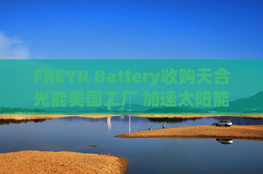 FREYR Battery收购天合光能美国工厂 加速太阳能布局