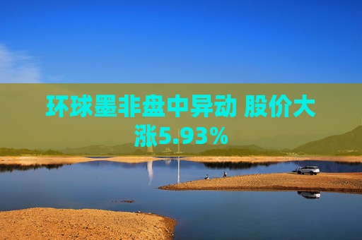 环球墨非盘中异动 股价大涨5.93%