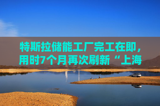 特斯拉储能工厂完工在即，用时7个月再次刷新“上海速度”