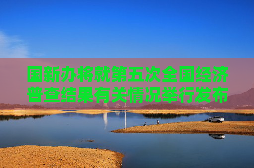 国新办将就第五次全国经济普查结果有关情况举行发布会