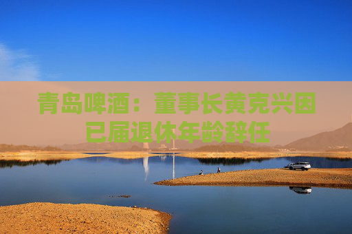 青岛啤酒：董事长黄克兴因已届退休年龄辞任