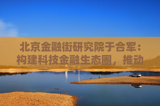 北京金融街研究院于合军：构建科技金融生态圈，推动形成新质生产力乘数效应