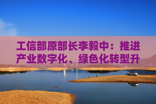 工信部原部长李毅中：推进产业数字化、绿色化转型升级投入大、周期长，需要长期投资和耐心资本的支持