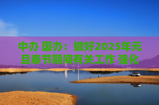 中办 国办：做好2025年元旦春节期间有关工作 强化市场保障供应 坚决整治事故隐患