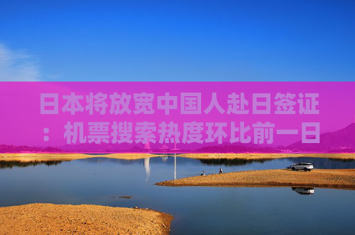 日本将放宽中国人赴日签证：机票搜索热度环比前一日涨超3倍 春节赴日旅游热度激增