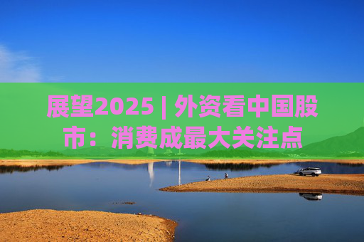 展望2025 | 外资看中国股市：消费成最大关注点