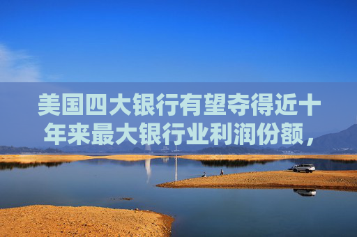 美国四大银行有望夺得近十年来最大银行业利润份额，中小银行压力加剧