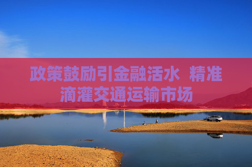 政策鼓励引金融活水  精准滴灌交通运输市场