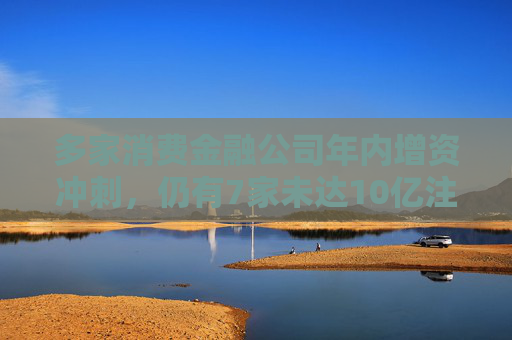 多家消费金融公司年内增资冲刺，仍有7家未达10亿注册资本“红线”