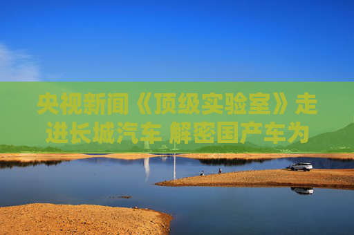 央视新闻《顶级实验室》走进长城汽车 解密国产车为什么更抗造