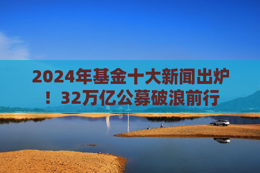 2024年基金十大新闻出炉！32万亿公募破浪前行