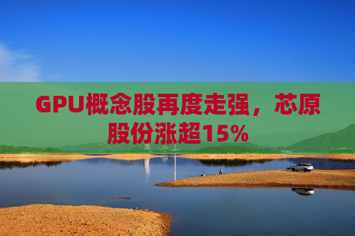 GPU概念股再度走强，芯原股份涨超15%