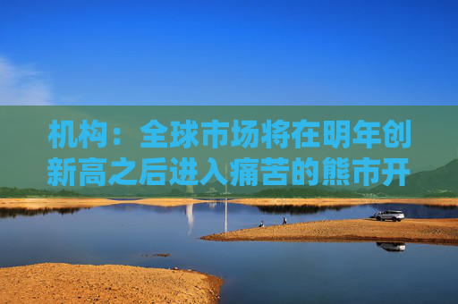 机构：全球市场将在明年创新高之后进入痛苦的熊市开端