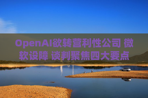 OpenAI欲转营利性公司 微软设障 谈判聚焦四大要点