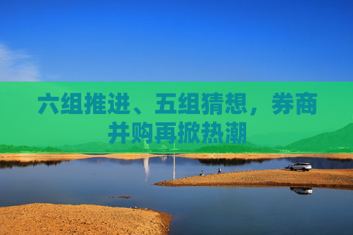 六组推进、五组猜想，券商并购再掀热潮