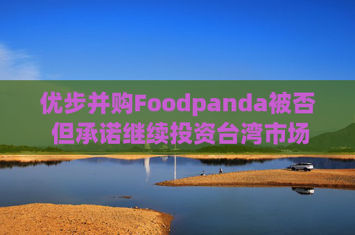 优步并购Foodpanda被否 但承诺继续投资台湾市场