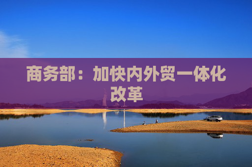 商务部：加快内外贸一体化改革