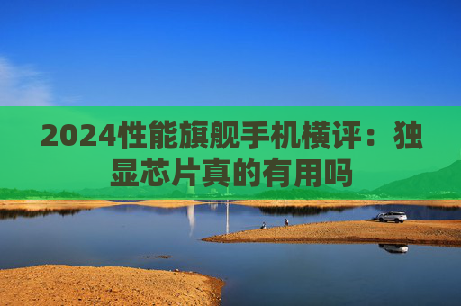 2024性能旗舰手机横评：独显芯片真的有用吗