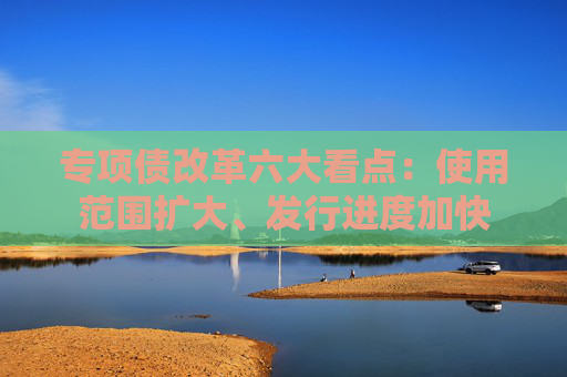 专项债改革六大看点：使用范围扩大、发行进度加快