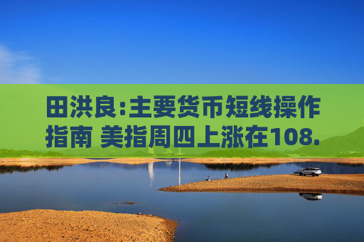 田洪良:主要货币短线操作指南 美指周四上涨在108.30之下遇阻