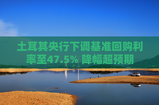 土耳其央行下调基准回购利率至47.5% 降幅超预期