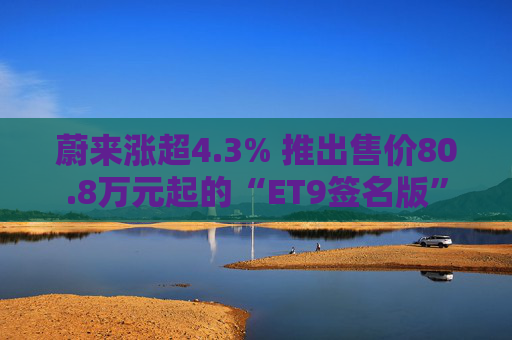 蔚来涨超4.3% 推出售价80.8万元起的“ET9签名版”