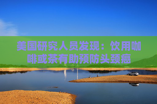 美国研究人员发现：饮用咖啡或茶有助预防头颈癌
