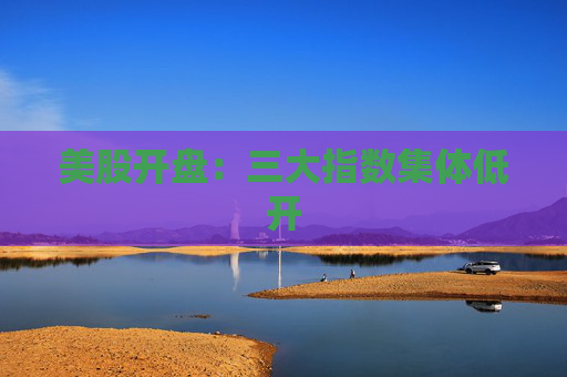美股开盘：三大指数集体低开