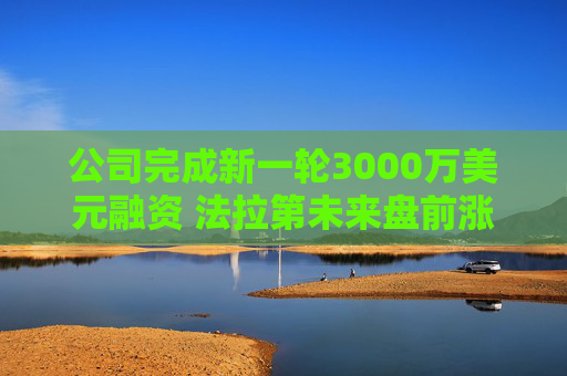 公司完成新一轮3000万美元融资 法拉第未来盘前涨6%
