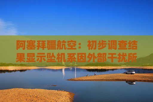 阿塞拜疆航空：初步调查结果显示坠机系因外部干扰所致
