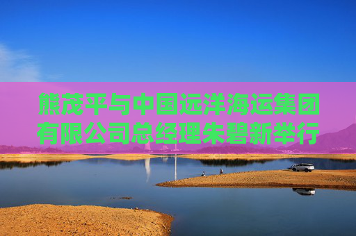 熊茂平与中国远洋海运集团有限公司总经理朱碧新举行工作交流