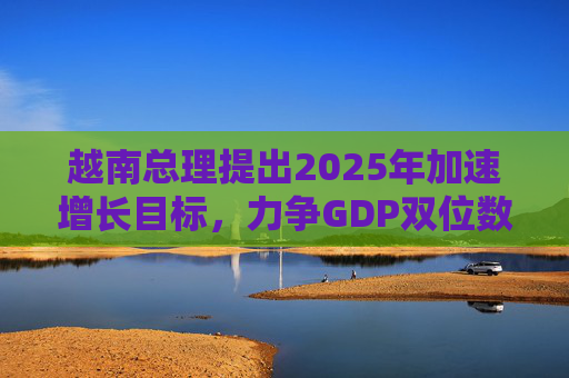 越南总理提出2025年加速增长目标，力争GDP双位数增长