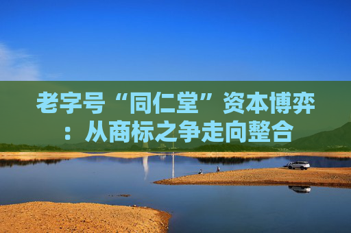 老字号“同仁堂”资本博弈：从商标之争走向整合
