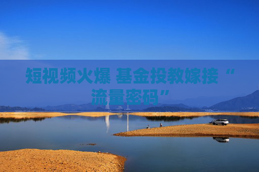 短视频火爆 基金投教嫁接“流量密码”
