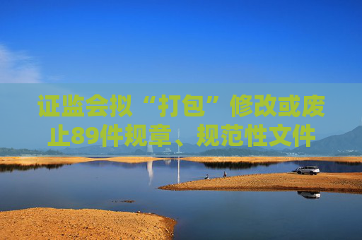 证监会拟“打包”修改或废止89件规章、规范性文件