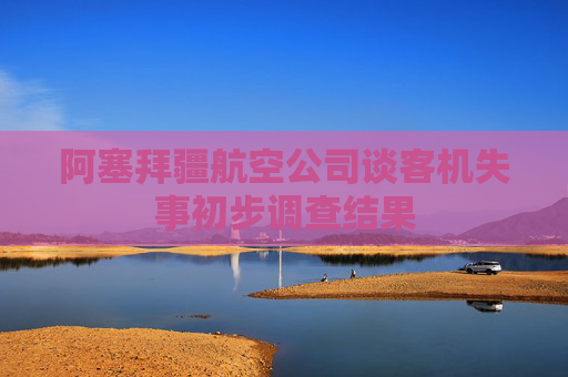 阿塞拜疆航空公司谈客机失事初步调查结果