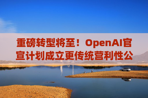 重磅转型将至！OpenAI官宣计划成立更传统营利性公司，称需要“超出我们想象的”筹资