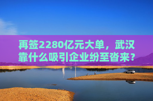 再签2280亿元大单，武汉靠什么吸引企业纷至沓来？