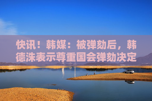 快讯！韩媒：被弹劾后，韩德洙表示尊重国会弹劾决定，等待宪法法院裁决