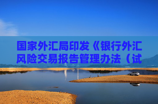 国家外汇局印发《银行外汇风险交易报告管理办法（试行）》 保障跨境贸易和投融资便利化