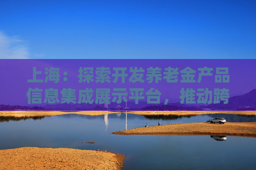上海：探索开发养老金产品信息集成展示平台，推动跨银行间养老金产品共享互认