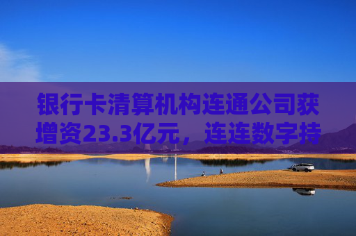 银行卡清算机构连通公司获增资23.3亿元，连连数字持股缩水至17.63%