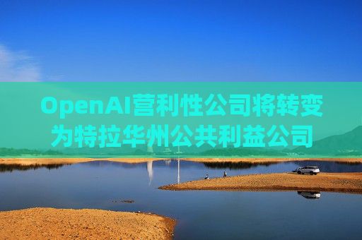 OpenAI营利性公司将转变为特拉华州公共利益公司