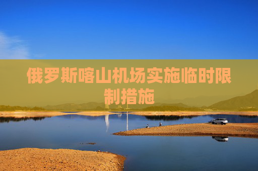 俄罗斯喀山机场实施临时限制措施