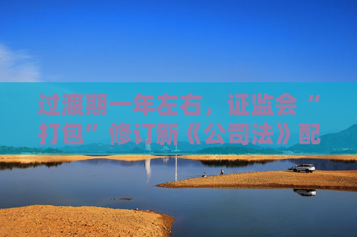过渡期一年左右，证监会“打包”修订新《公司法》配套制度规则