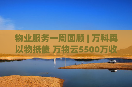 物业服务一周回顾 | 万科再以物抵债 万物云5500万收购万驿商管股权