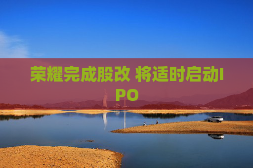 荣耀完成股改 将适时启动IPO