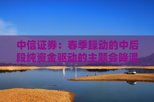 中信证券：春季躁动的中后段纯资金驱动的主题会降温，继续聚焦A股和港股核心资产