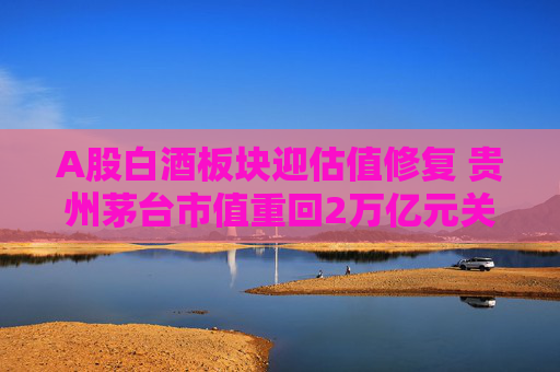 A股白酒板块迎估值修复 贵州茅台市值重回2万亿元关口