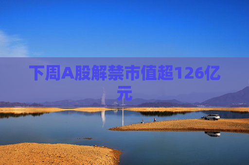 下周A股解禁市值超126亿元